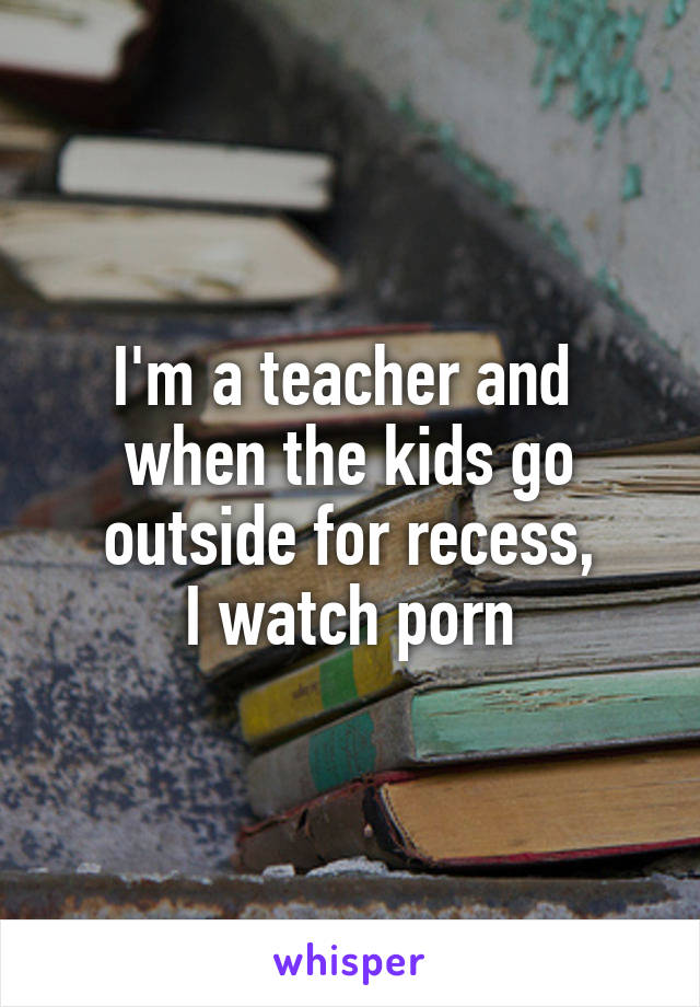 I'm a teacher and 
when the kids go outside for recess,
 I watch porn 