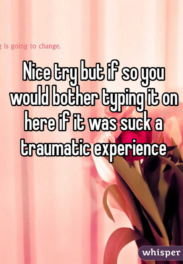 Nice try but if so you would bother typing it on here if it was suck a traumatic experience 
