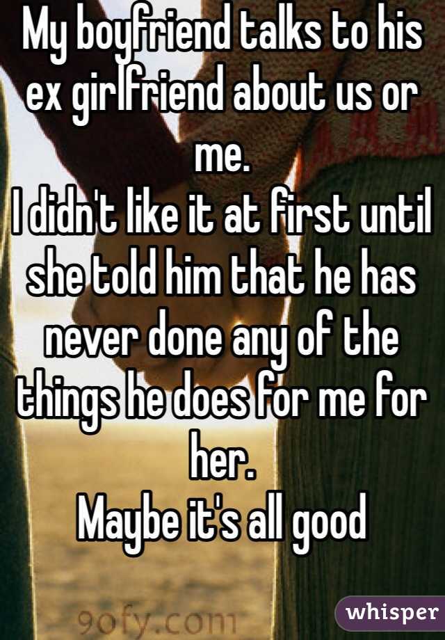 My boyfriend talks to his ex girlfriend about us or me. 
I didn't like it at first until she told him that he has never done any of the things he does for me for her. 
Maybe it's all good 