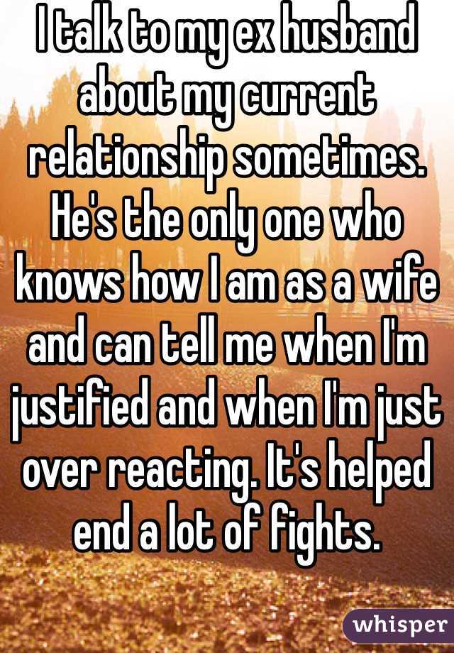I talk to my ex husband about my current relationship sometimes. He's the only one who knows how I am as a wife and can tell me when I'm justified and when I'm just over reacting. It's helped end a lot of fights.