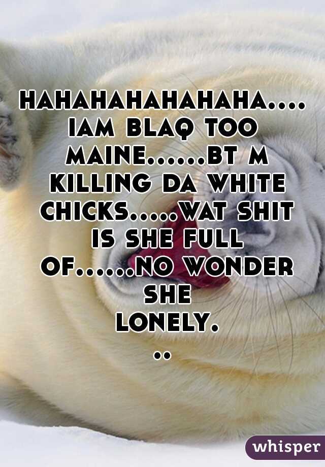 hahahahahahaha....iam blaq too maine......bt m killing da white chicks.....wat shit is she full of......no wonder she lonely...