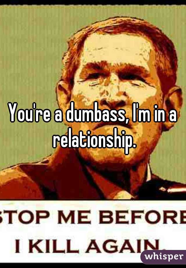 You're a dumbass, I'm in a relationship.