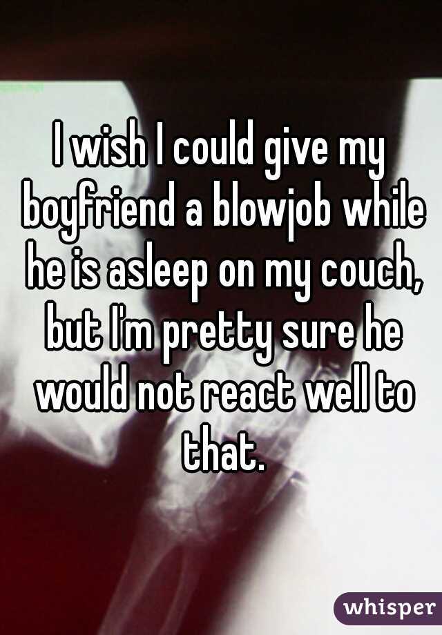 I wish I could give my boyfriend a blowjob while he is asleep on my couch, but I'm pretty sure he would not react well to that.