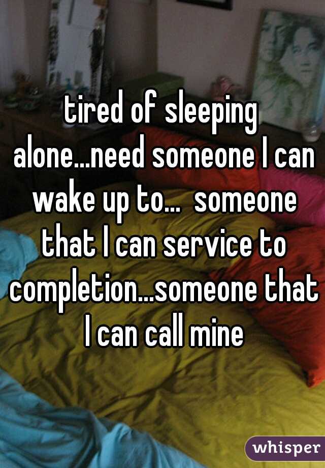 tired of sleeping alone...need someone I can wake up to...  someone that I can service to completion...someone that I can call mine