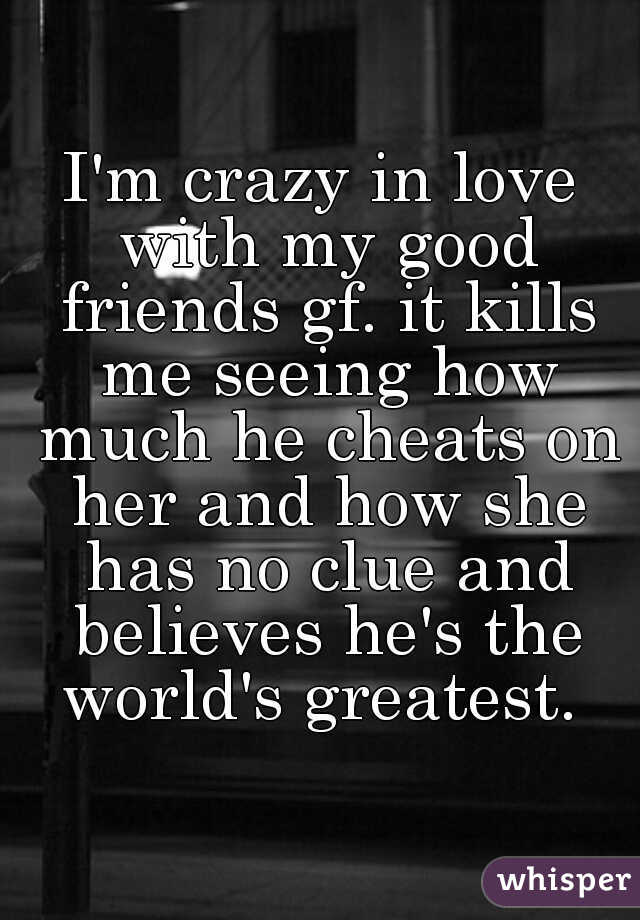 I'm crazy in love with my good friends gf. it kills me seeing how much he cheats on her and how she has no clue and believes he's the world's greatest. 