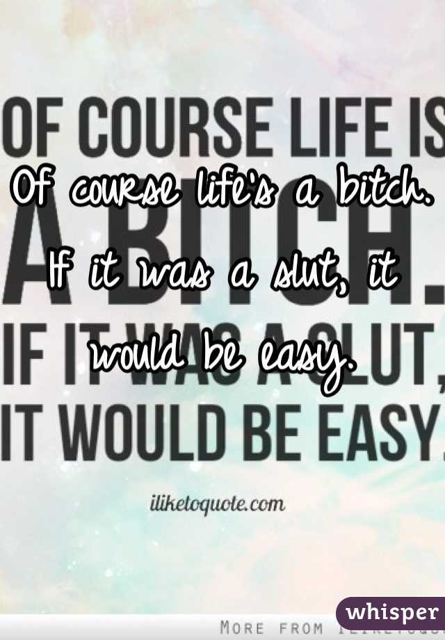 Of course life's a bitch. If it was a slut, it would be easy.