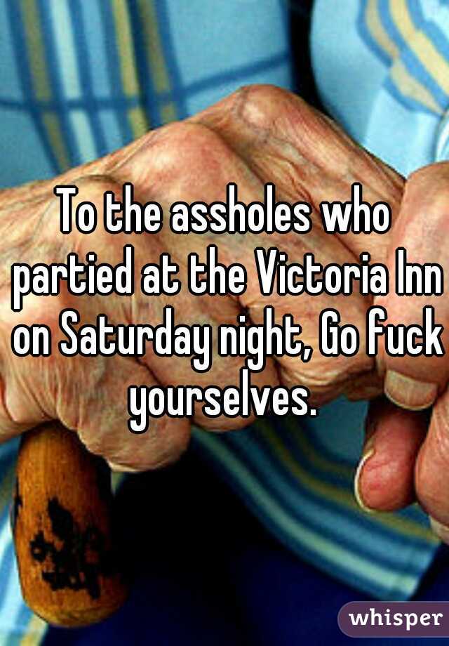 To the assholes who partied at the Victoria Inn on Saturday night, Go fuck yourselves. 
