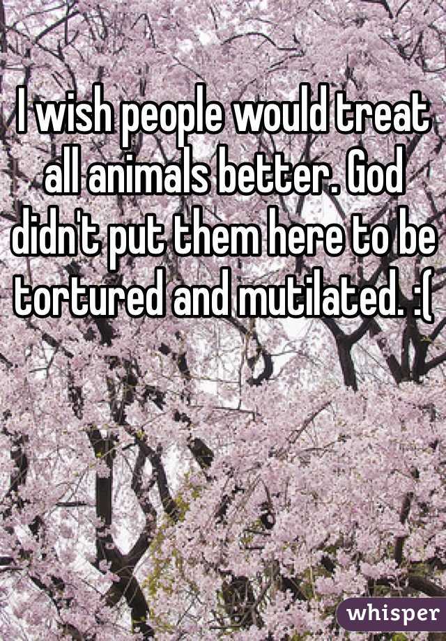 I wish people would treat all animals better. God didn't put them here to be tortured and mutilated. :( 