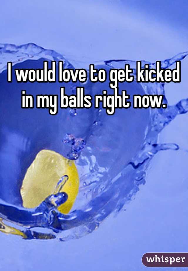 I would love to get kicked in my balls right now. 