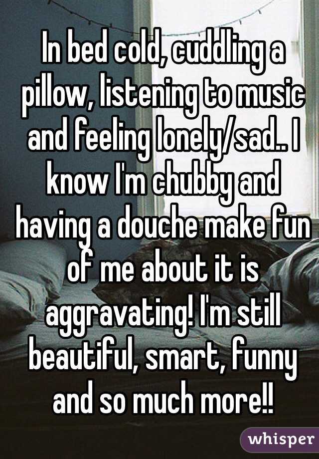 In bed cold, cuddling a pillow, listening to music and feeling lonely/sad.. I know I'm chubby and having a douche make fun of me about it is aggravating! I'm still beautiful, smart, funny and so much more!!