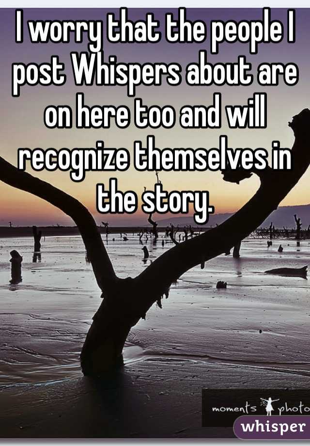 I worry that the people I post Whispers about are on here too and will recognize themselves in the story.  