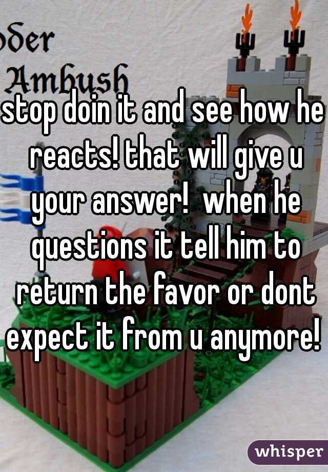 stop doin it and see how he reacts! that will give u your answer!  when he questions it tell him to return the favor or dont expect it from u anymore! 