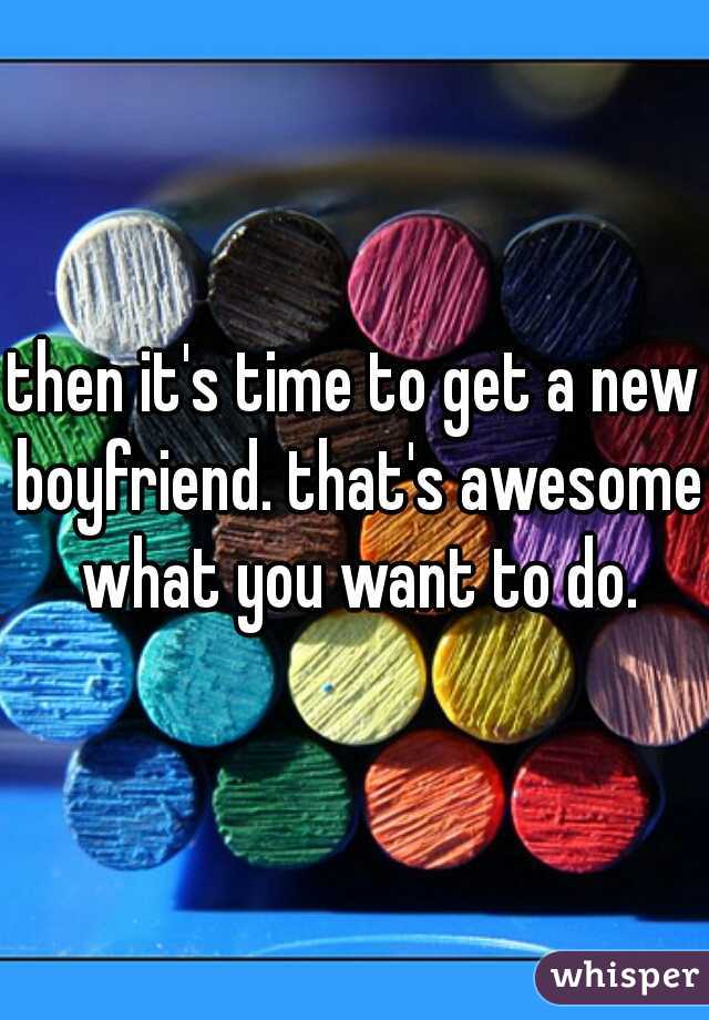 then it's time to get a new boyfriend. that's awesome what you want to do.