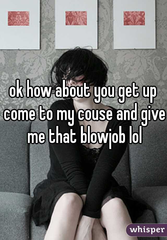 ok how about you get up come to my couse and give me that blowjob lol