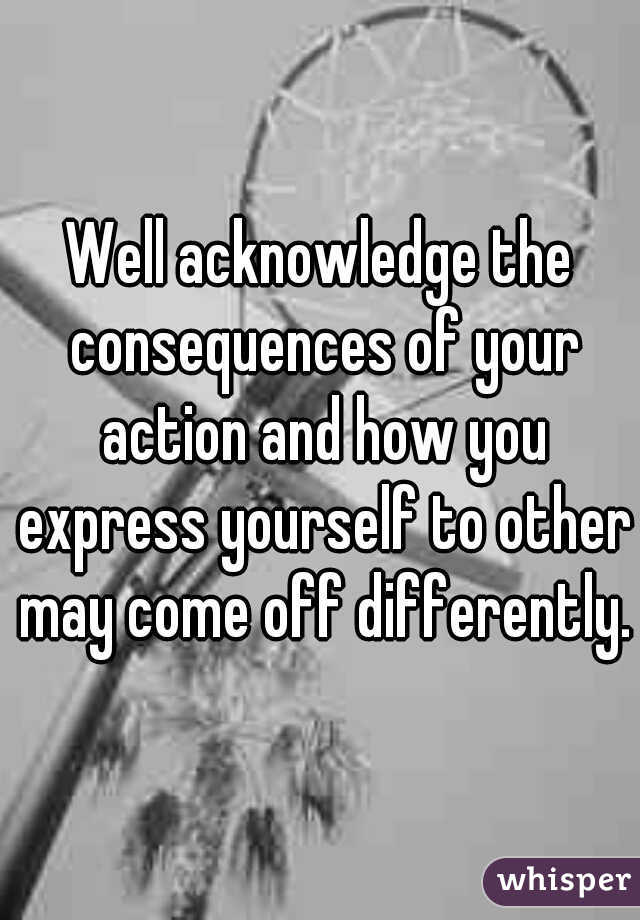 Well acknowledge the consequences of your action and how you express yourself to other may come off differently.