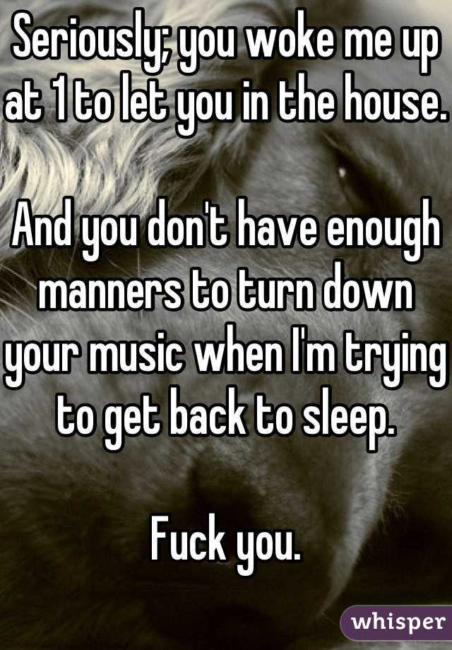 Seriously; you woke me up at 1 to let you in the house. 

And you don't have enough manners to turn down your music when I'm trying to get back to sleep.

Fuck you. 