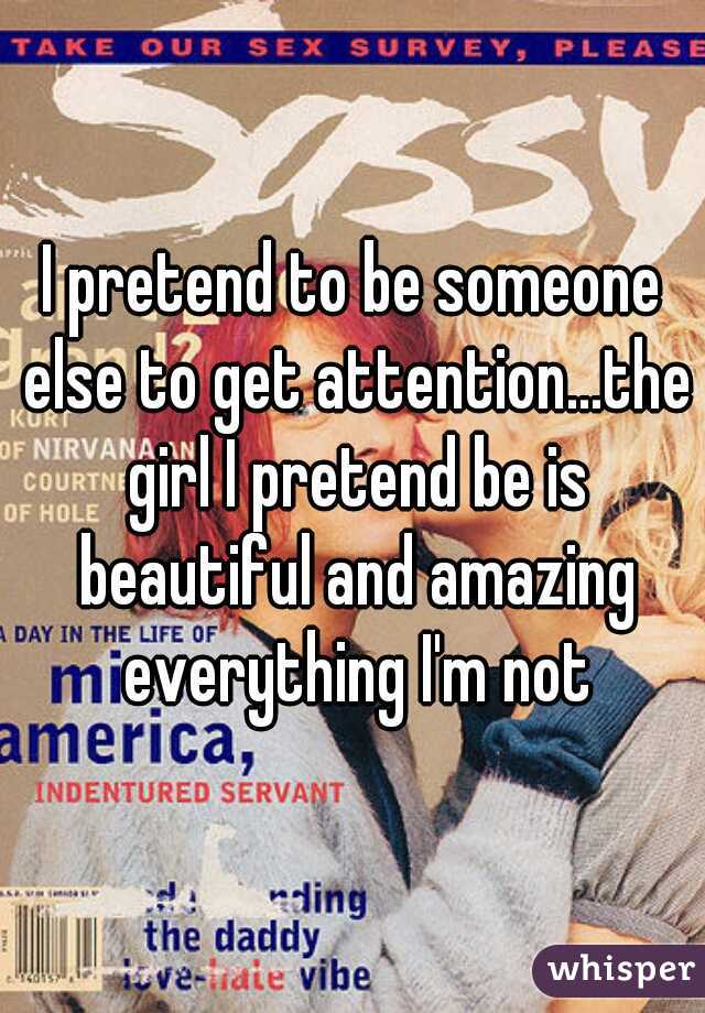 I pretend to be someone else to get attention...the girl I pretend be is beautiful and amazing everything I'm not