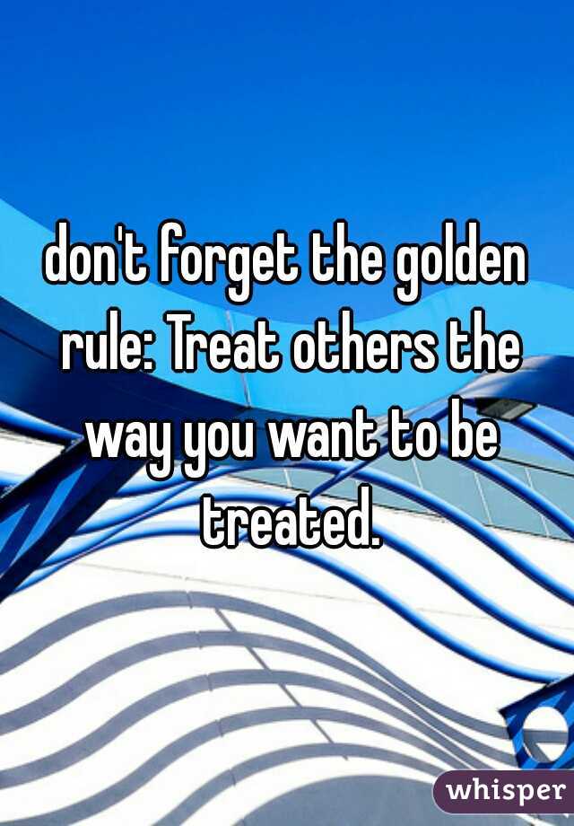 don't forget the golden rule: Treat others the way you want to be treated.