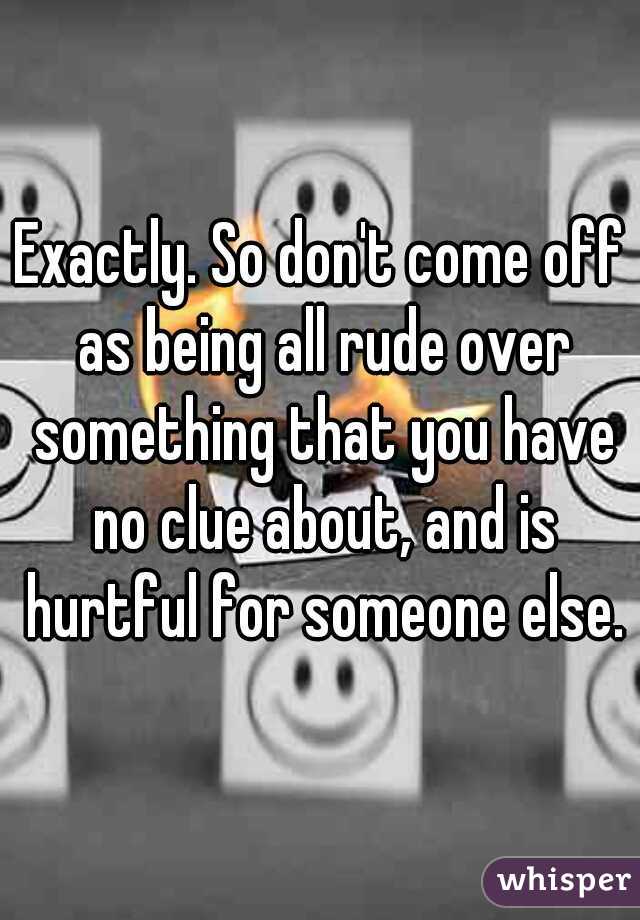 Exactly. So don't come off as being all rude over something that you have no clue about, and is hurtful for someone else.