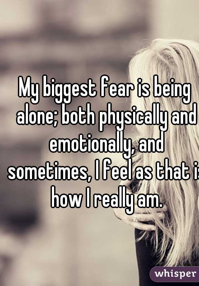 My biggest fear is being alone; both physically and emotionally, and sometimes, I feel as that is how I really am.