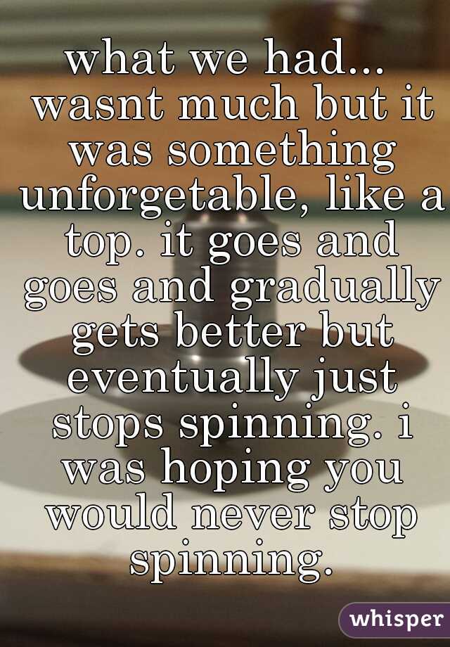 what we had... wasnt much but it was something unforgetable, like a top. it goes and goes and gradually gets better but eventually just stops spinning. i was hoping you would never stop spinning.