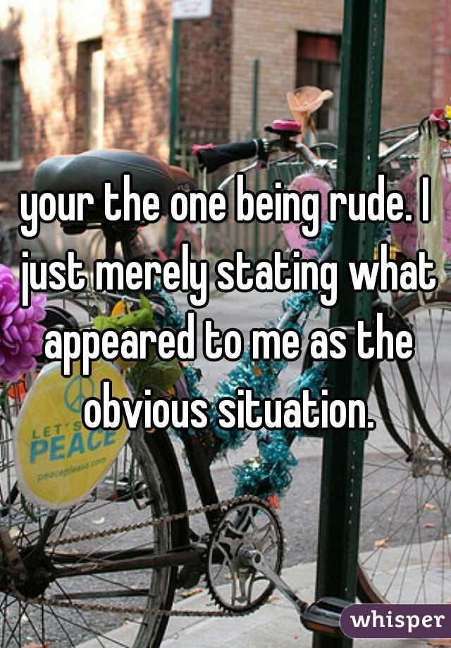 your the one being rude. I just merely stating what appeared to me as the obvious situation.