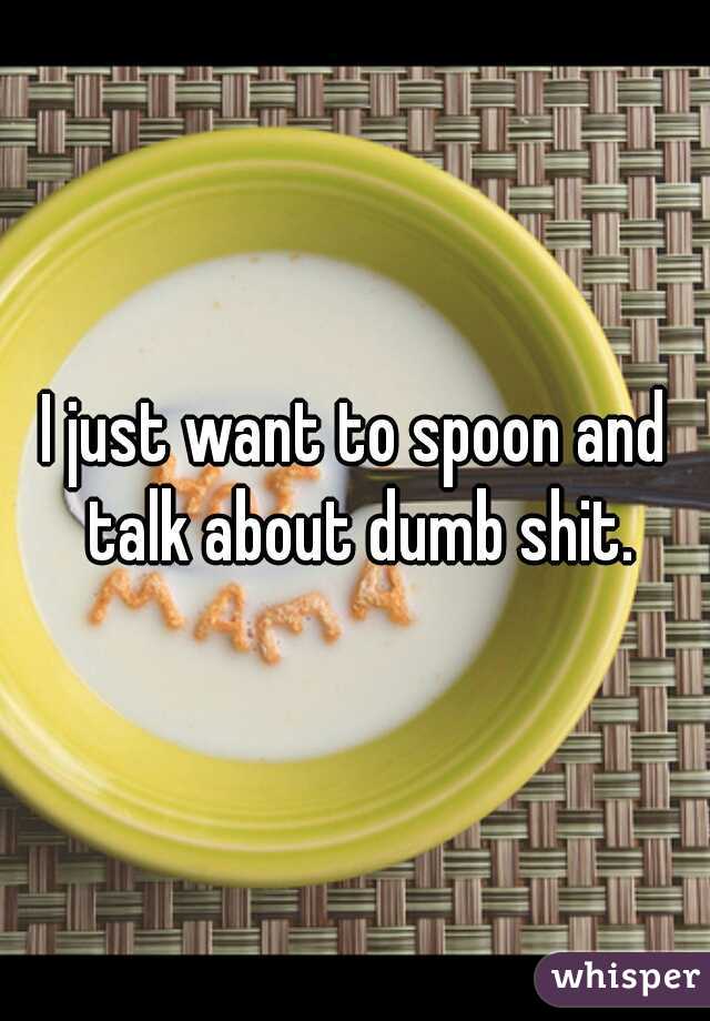 I just want to spoon and talk about dumb shit.