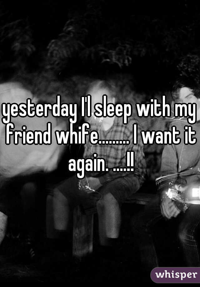 yesterday I'l sleep with my friend whife......... I want it again. ....!!