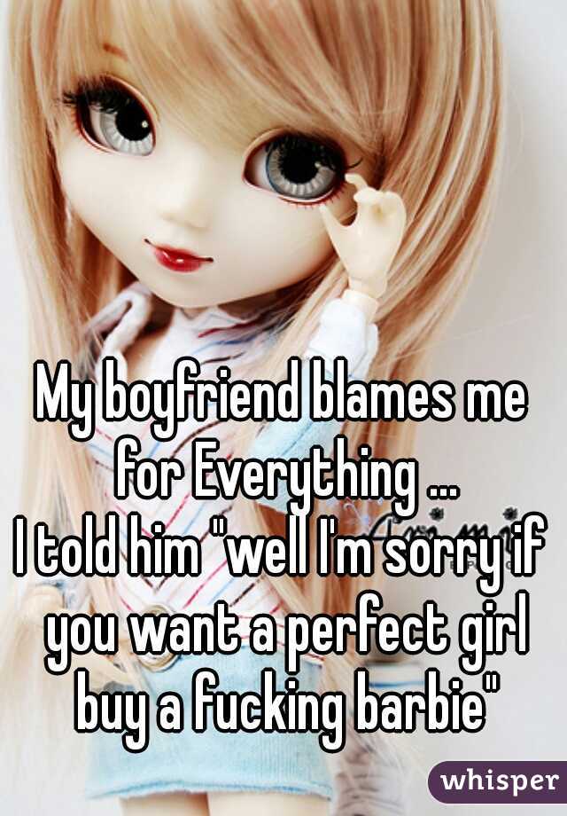 My boyfriend blames me for Everything ...
I told him "well I'm sorry if you want a perfect girl buy a fucking barbie"