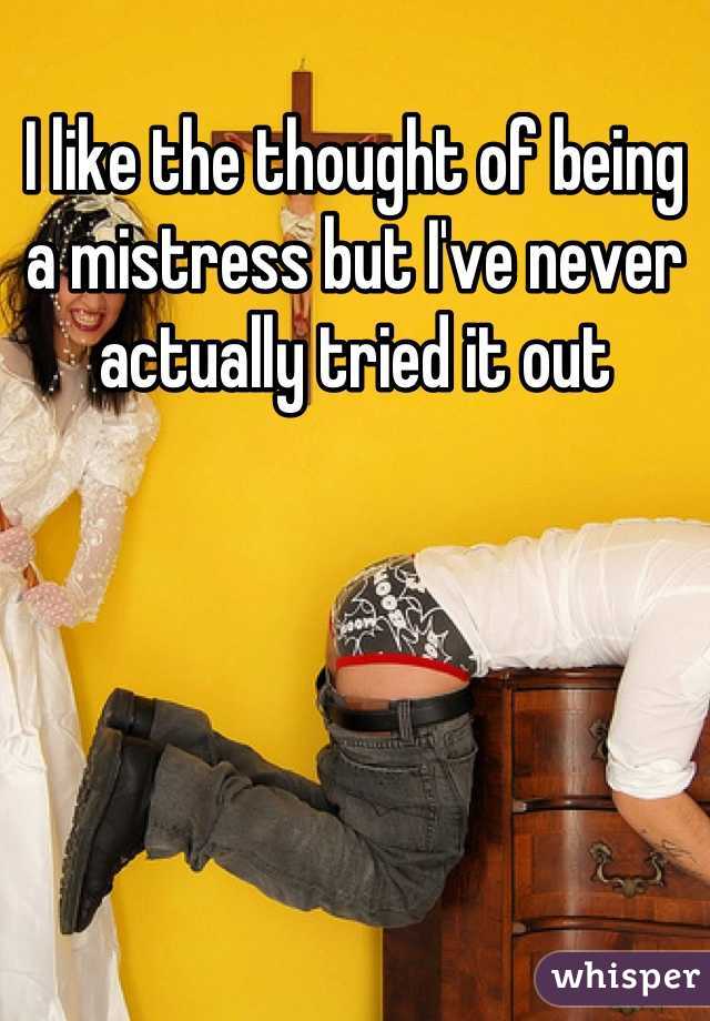 I like the thought of being a mistress but I've never actually tried it out