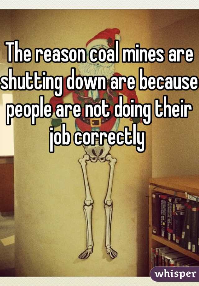 The reason coal mines are shutting down are because people are not doing their job correctly 