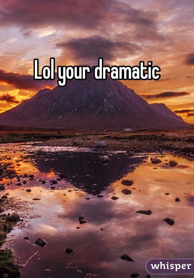 Lol your dramatic