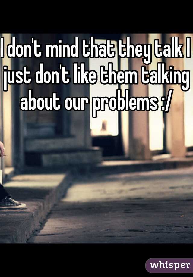 I don't mind that they talk I just don't like them talking about our problems :/