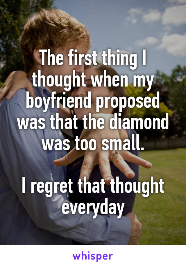 The first thing I thought when my boyfriend proposed was that the diamond was too small.

I regret that thought everyday