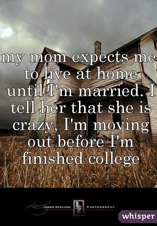 my mom expects me to live at home until I'm married. I tell her that she is crazy, I'm moving out before I'm finished college