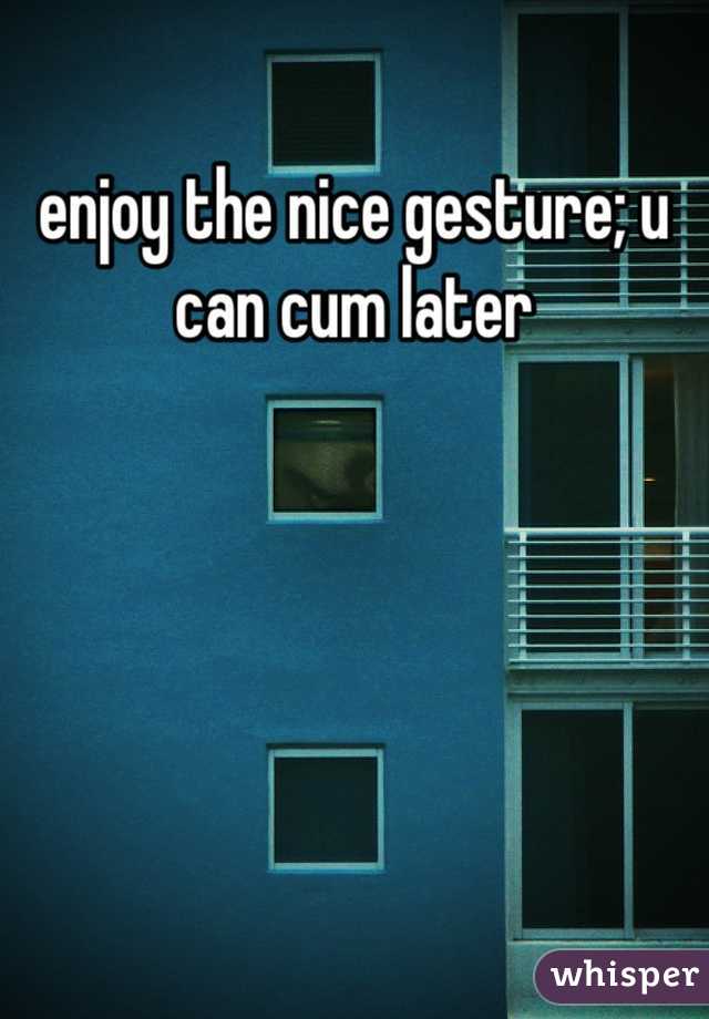 enjoy the nice gesture; u can cum later