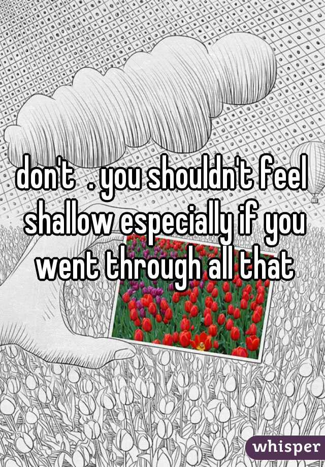 don't  . you shouldn't feel shallow especially if you went through all that