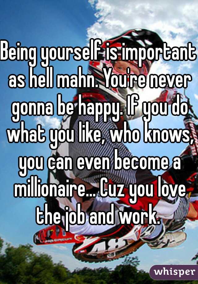 Being yourself is important as hell mahn. You're never gonna be happy. If you do what you like, who knows, you can even become a millionaire... Cuz you love the job and work. 