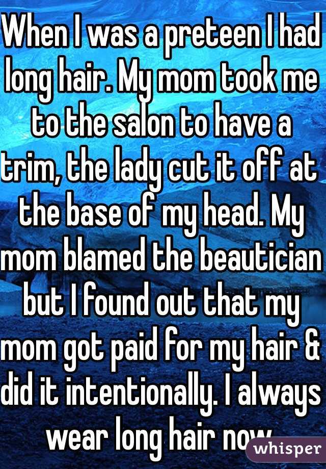 When I was a preteen I had long hair. My mom took me to the salon to have a trim, the lady cut it off at the base of my head. My mom blamed the beautician but I found out that my mom got paid for my hair & did it intentionally. I always wear long hair now. 