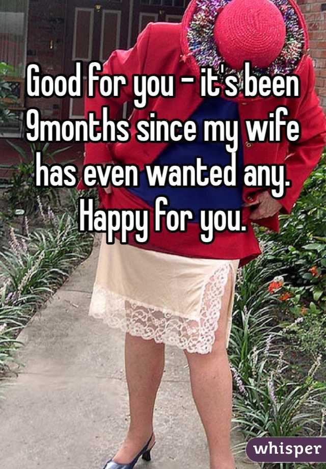 Good for you - it's been 9months since my wife has even wanted any. Happy for you. 