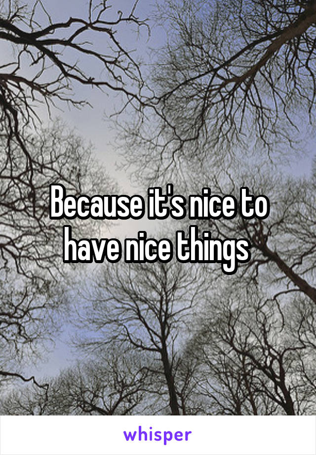 Because it's nice to have nice things 