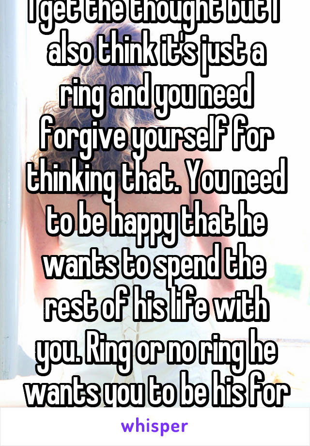 I get the thought but I 
also think it's just a ring and you need forgive yourself for thinking that. You need to be happy that he wants to spend the 
rest of his life with you. Ring or no ring he wants you to be his for life. Congrats! 