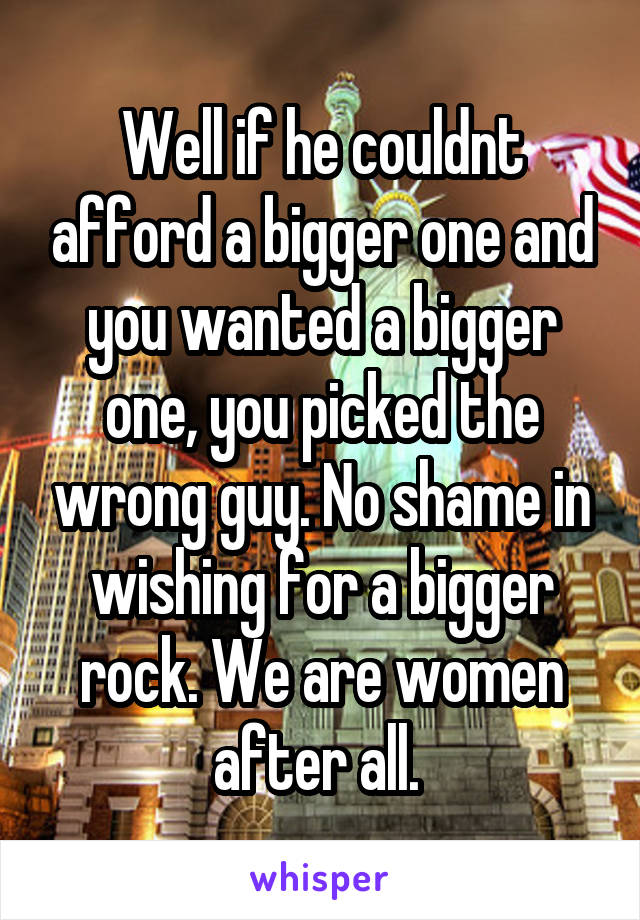 Well if he couldnt afford a bigger one and you wanted a bigger one, you picked the wrong guy. No shame in wishing for a bigger rock. We are women after all. 