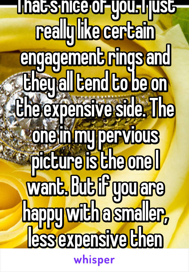 That's nice of you. I just really like certain engagement rings and they all tend to be on the expensive side. The one in my pervious picture is the one I want. But if you are happy with a smaller, less expensive then that is great!