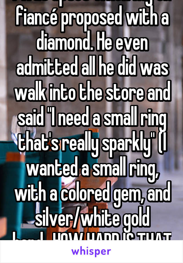 I was upset when my ex fiancé proposed with a diamond. He even admitted all he did was walk into the store and said "I need a small ring that's really sparkly" (I wanted a small ring, with a colored gem, and silver/white gold band...HOW HARD IS THAT TO REMEMBER?!?!)