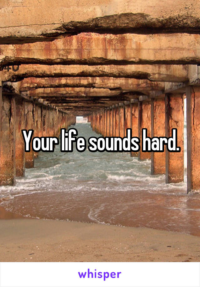Your life sounds hard.
