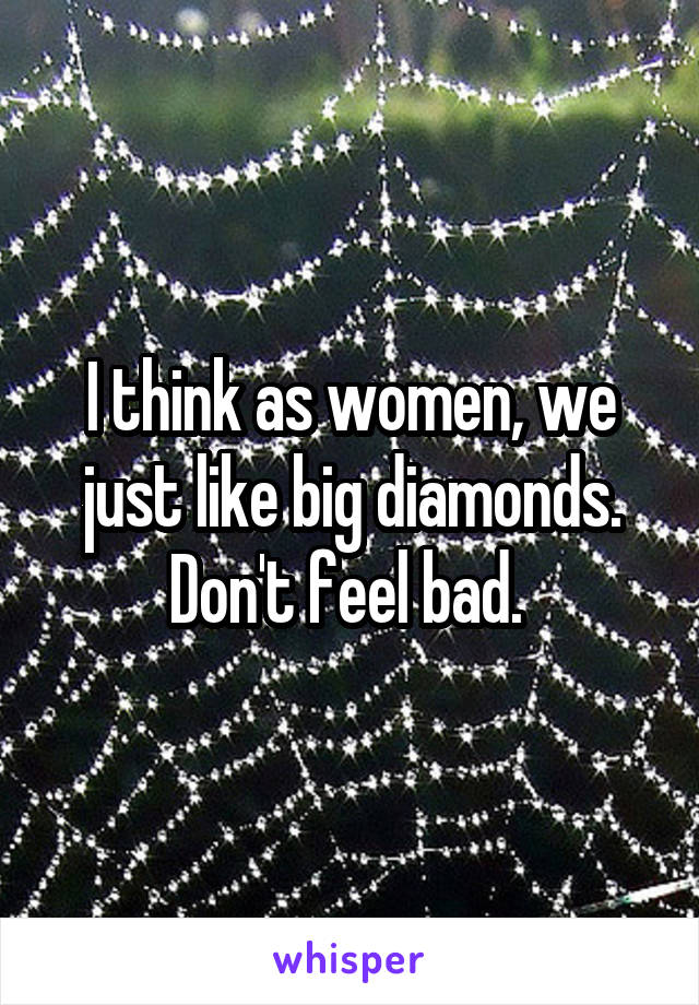 I think as women, we just like big diamonds. Don't feel bad. 