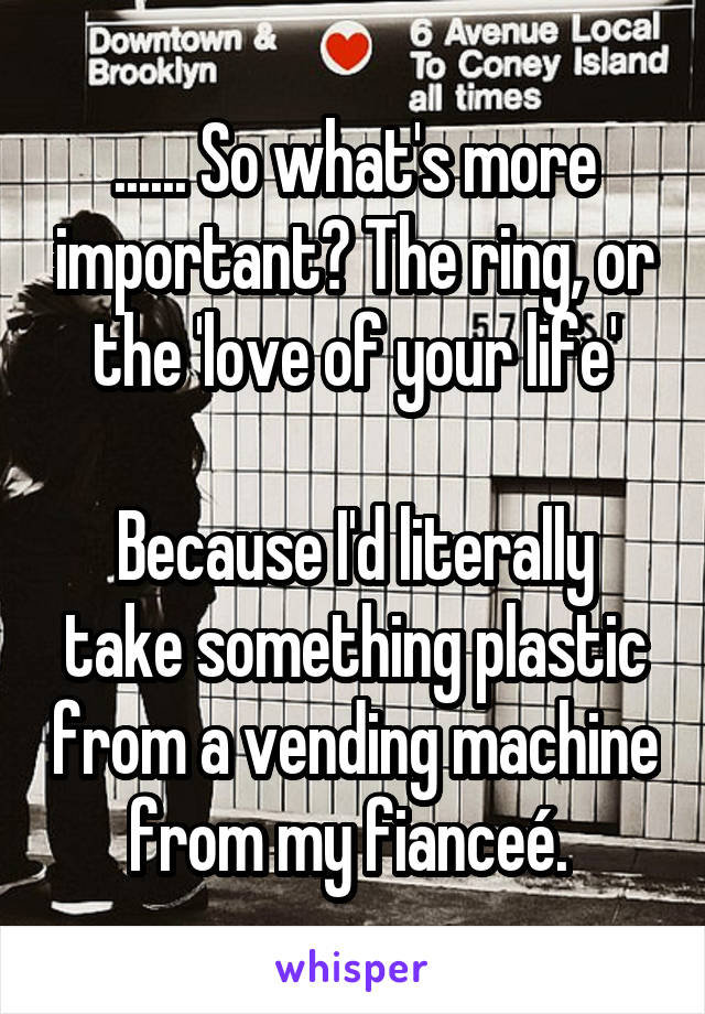 ...... So what's more important? The ring, or the 'love of your life'

Because I'd literally take something plastic from a vending machine from my fianceé. 