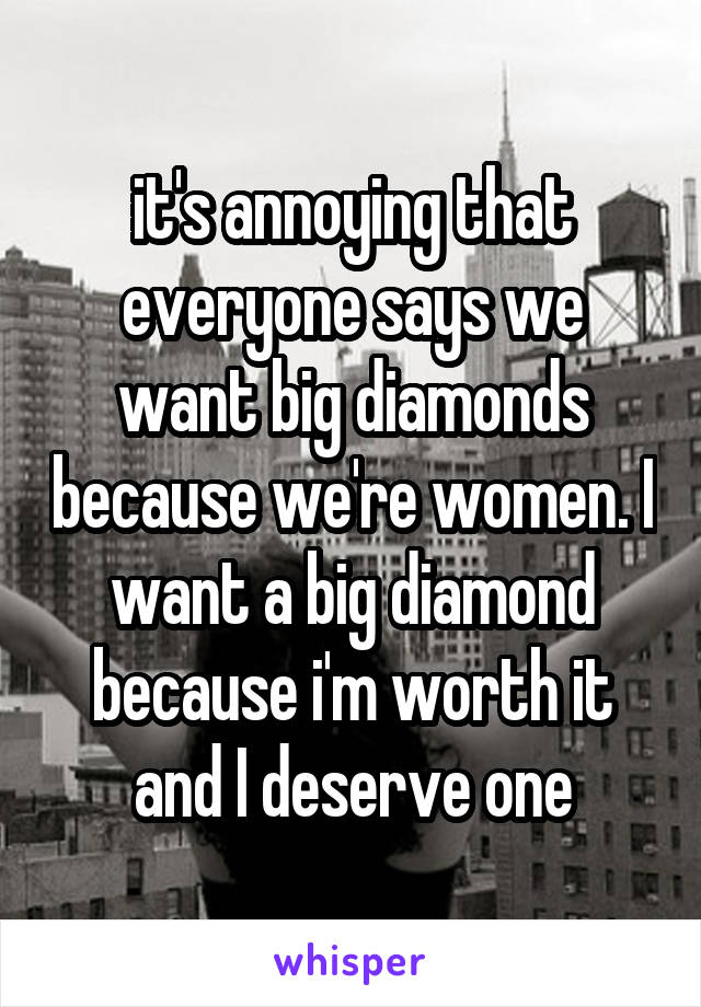 it's annoying that everyone says we want big diamonds because we're women. I want a big diamond because i'm worth it and I deserve one