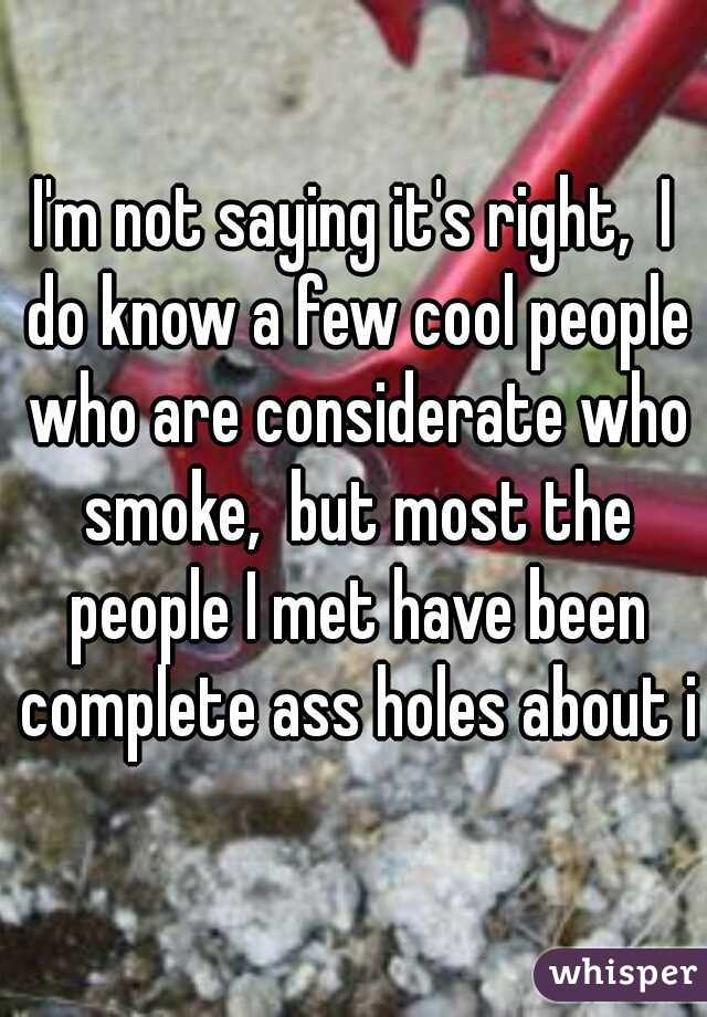 I'm not saying it's right,  I do know a few cool people who are considerate who smoke,  but most the people I met have been complete ass holes about it